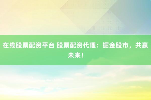 在线股票配资平台 股票配资代理：掘金股市，共赢未来！