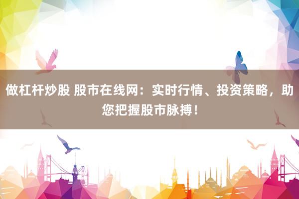 做杠杆炒股 股市在线网:实时行情、投资策略,助您把握股市脉搏!