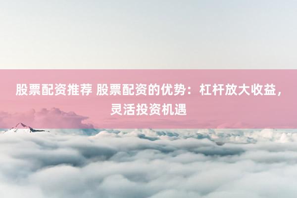 股票配资推荐 股票配资的优势：杠杆放大收益，灵活投资机遇