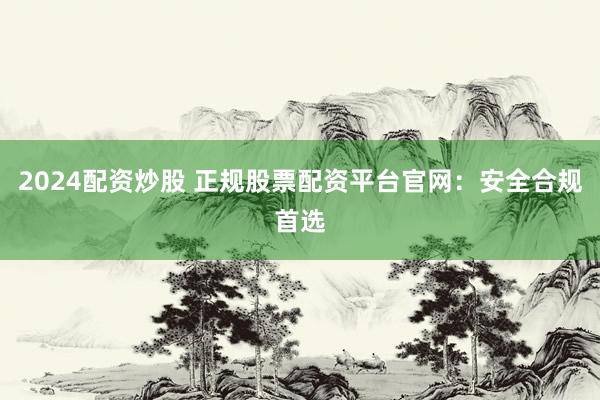 2024配资炒股 正规股票配资平台官网：安全合规首选
