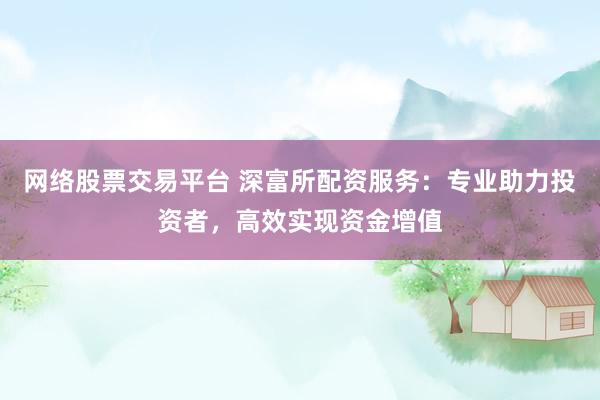 网络股票交易平台 深富所配资服务：专业助力投资者，高效实现资金增值