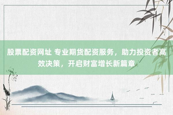 股票配资网址 专业期货配资服务，助力投资者高效决策，开启财富增长新篇章