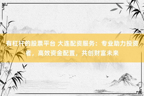 有杠杆的股票平台 大连配资服务：专业助力投资者，高效资金配置，共创财富未来
