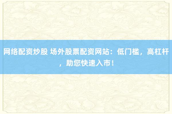 网络配资炒股 场外股票配资网站：低门槛，高杠杆，助您快速入市！