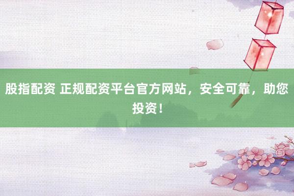 股指配资 正规配资平台官方网站，安全可靠，助您投资！