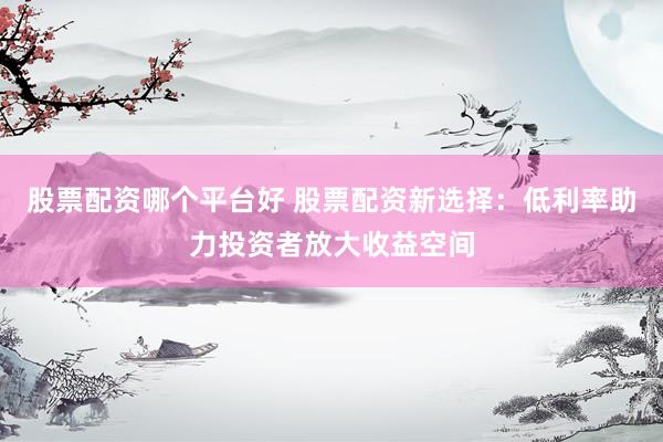 股票配资哪个平台好 股票配资新选择：低利率助力投资者放大收益空间