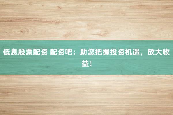 低息股票配资 配资吧：助您把握投资机遇，放大收益！