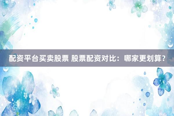 配资平台买卖股票 股票配资对比：哪家更划算？