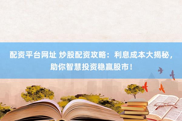 配资平台网址 炒股配资攻略：利息成本大揭秘，助你智慧投资稳赢股市！