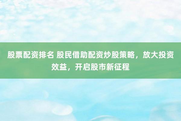 股票配资排名 股民借助配资炒股策略，放大投资效益，开启股市新征程