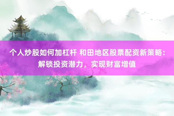 个人炒股如何加杠杆 和田地区股票配资新策略：解锁投资潜力，实现财富增值