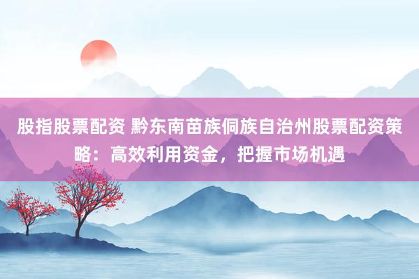 股指股票配资 黔东南苗族侗族自治州股票配资策略：高效利用资金，把握市场机遇