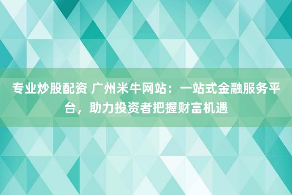 专业炒股配资 广州米牛网站:一站式金融服务平台,助力投资者把握财富机遇