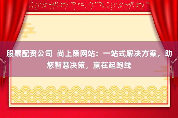 股票配资公司  尚上策网站：一站式解决方案，助您智慧决策，赢在起跑线