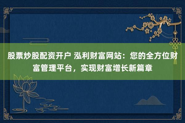 股票炒股配资开户 泓利财富网站：您的全方位财富管理平台，实现财富增长新篇章